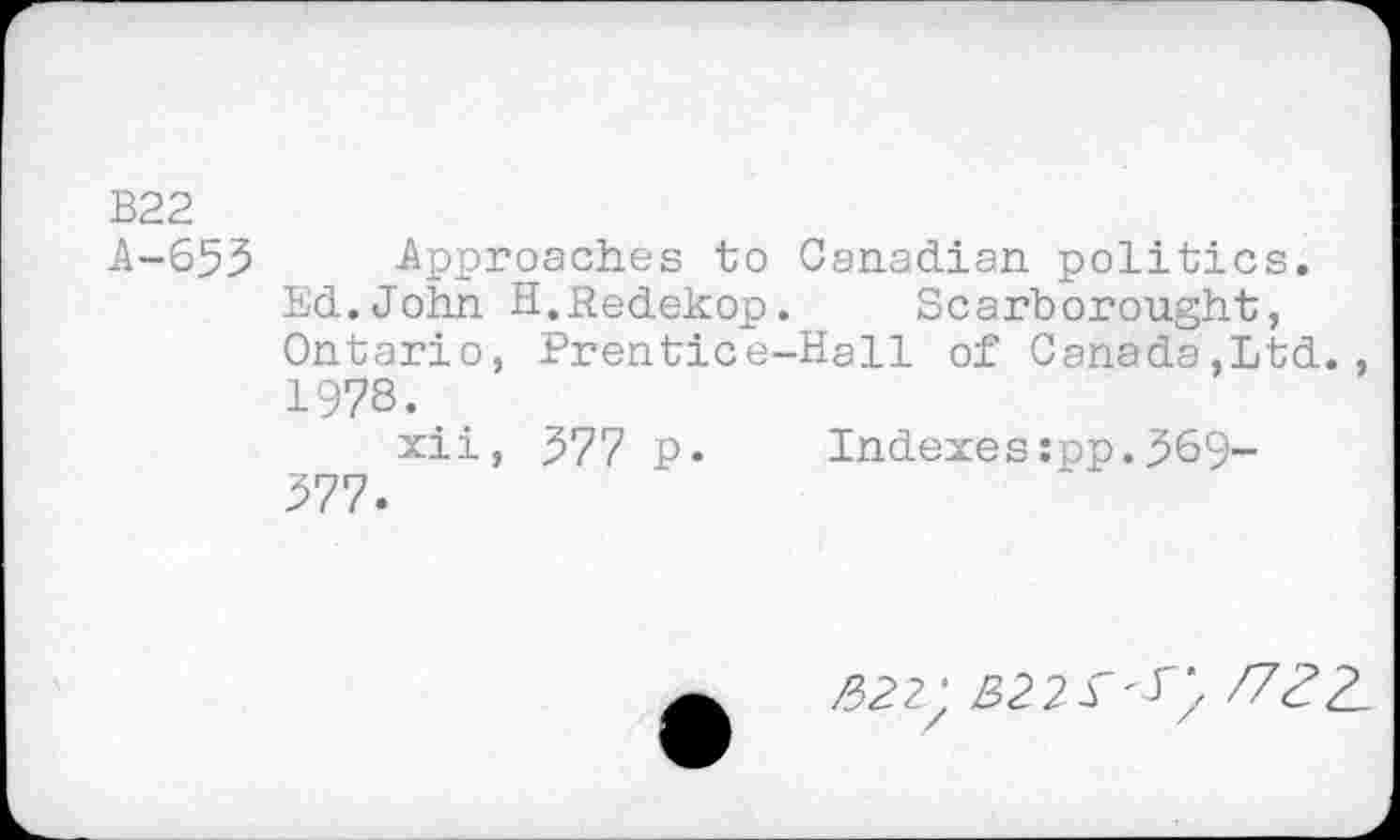 ﻿B22
A-653 Approaches to Canadian politics.
Ed.John H.Redekop.	Scarborought,
Ontario, Prentice-Hall of Canada,Ltd., 1978.
xii, 577 p. Indexes:pp..569-377.
/322;	ftZL